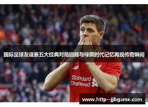 国际足球友谊赛五大经典对局回顾与绿茵时代记忆再现传奇瞬间 国际足球友谊赛五大经典对局回顾与绿茵时代记忆再现传奇瞬间