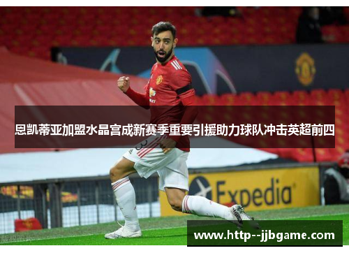 恩凯蒂亚加盟水晶宫成新赛季重要引援助力球队冲击英超前四 恩凯蒂亚加盟水晶宫成新赛季重要引援助力球队冲击英超前四